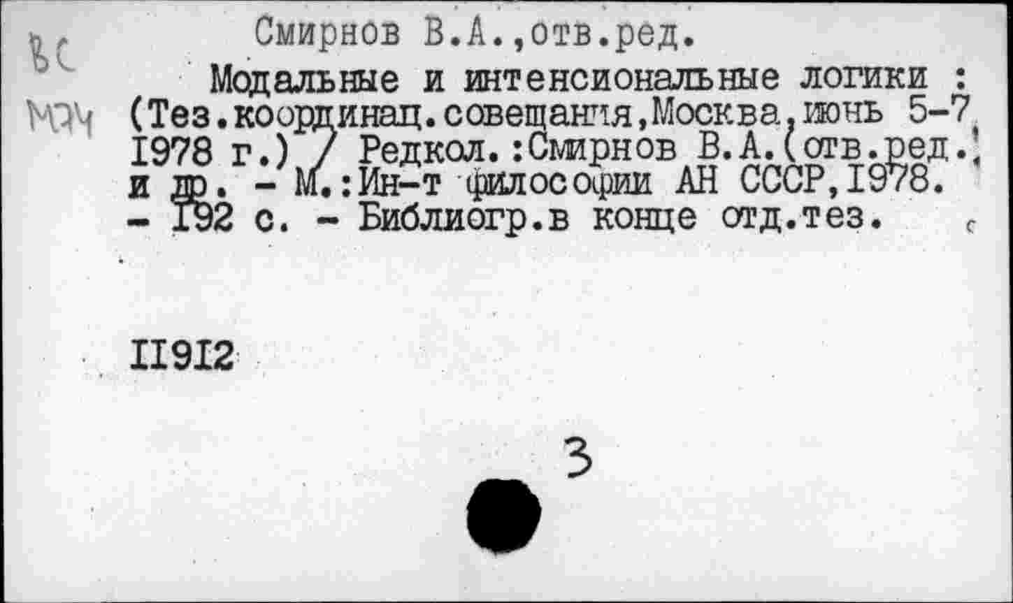 ﻿Смирнов В.А.,отв.ред.
Модальные и интенсиональные логики : НЗ'4 (Тез. ко ординал, совещания, Москва, июнь 5-7 1978 г.) 7 Редкол.:Смирнов В.А.(отв.ред.; и др. - М.:Ин-т философии АН СССР,1978.
- 192 с. - Библиогр.в конце отд.тез.	с
11912